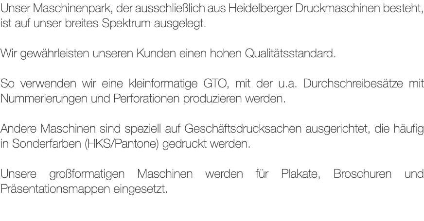 Unser Maschinenpark, der ausschließlich aus Heidelberger Druckmaschinen besteht, ist auf unser breites Spektrum ausgelegt. Wir gewährleisten unseren Kunden einen hohen Qualitätsstandard. So verwenden wir eine kleinformatige GTO, mit der u.a. Durchschreibesätze mit Nummerierungen und Perforationen produzieren werden. Andere Maschinen sind speziell auf Geschäftsdrucksachen ausgerichtet, die häufig in Sonderfarben (HKS/Pantone) gedruckt werden. Unsere großformatigen Maschinen werden für Plakate, Broschuren und Präsentationsmappen eingesetzt.