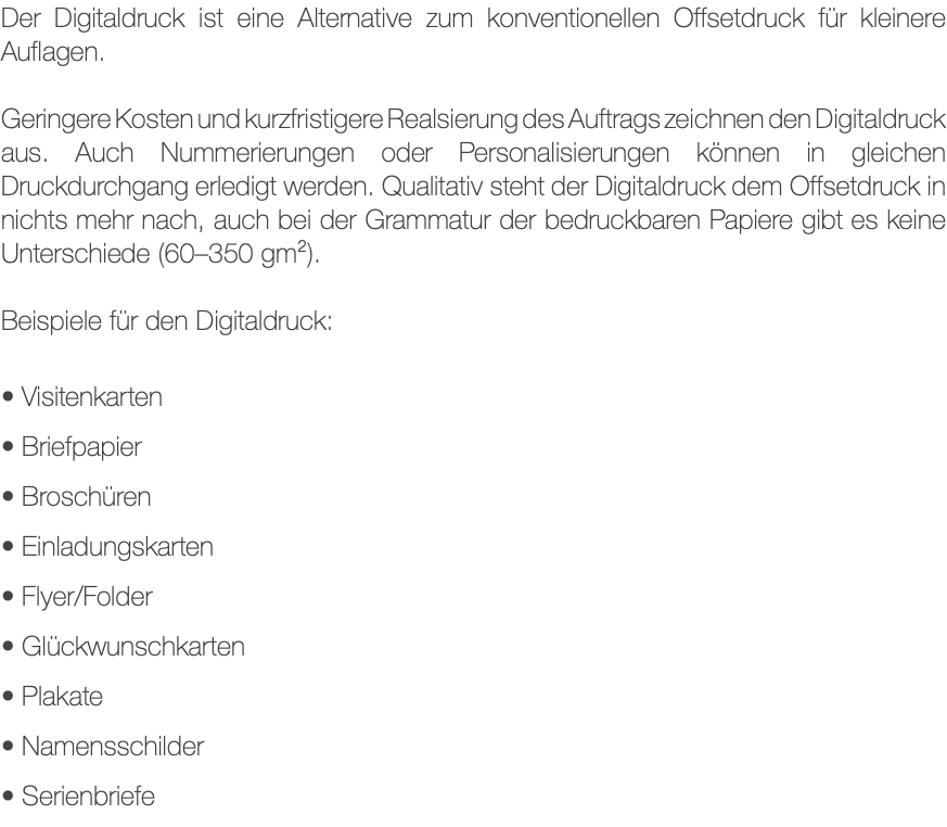 Der Digitaldruck ist eine Alternative zum konventionellen Offsetdruck für kleinere Auflagen. Geringere Kosten und kurzfristigere Realsierung des Auftrags zeichnen den Digitaldruck aus. Auch Nummerierungen oder Personalisierungen können in gleichen Druckdurchgang erledigt werden. Qualitativ steht der Digitaldruck dem Offsetdruck in nichts mehr nach, auch bei der Grammatur der bedruckbaren Papiere gibt es keine Unterschiede (60–350 gm²). Beispiele für den Digitaldruck: • Visitenkarten • Briefpapier • Broschüren • Einladungskarten • Flyer/Folder • Glückwunschkarten • Plakate • Namensschilder • Serienbriefe