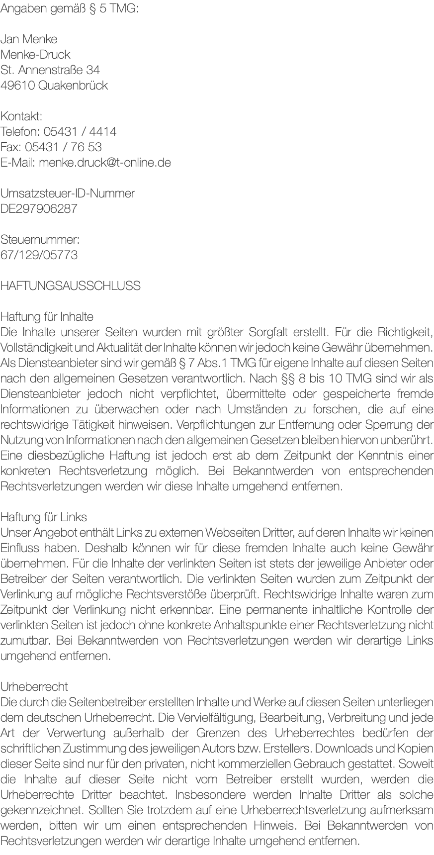 Angaben gemäß § 5 TMG: Jan Menke Menke-Druck St. Annenstraße 34 49610 Quakenbrück Kontakt: Telefon: 05431 / 4414 Fax: 05431 / 76 53 E-Mail: menke.druck@t-online.de Umsatzsteuer-ID-Nummer DE297906287 Steuernummer: 67/129/05773 HAFTUNGSAUSSCHLUSS Haftung für Inhalte Die Inhalte unserer Seiten wurden mit größter Sorgfalt erstellt. Für die Richtigkeit, Vollständigkeit und Aktualität der Inhalte können wir jedoch keine Gewähr übernehmen. Als Diensteanbieter sind wir gemäß § 7 Abs.1 TMG für eigene Inhalte auf diesen Seiten nach den allgemeinen Gesetzen verantwortlich. Nach §§ 8 bis 10 TMG sind wir als Diensteanbieter jedoch nicht verpflichtet, übermittelte oder gespeicherte fremde Informationen zu überwachen oder nach Umständen zu forschen, die auf eine rechtswidrige Tätigkeit hinweisen. Verpflichtungen zur Entfernung oder Sperrung der Nutzung von Informationen nach den allgemeinen Gesetzen bleiben hiervon unberührt. Eine diesbezügliche Haftung ist jedoch erst ab dem Zeitpunkt der Kenntnis einer konkreten Rechtsverletzung möglich. Bei Bekanntwerden von entsprechenden Rechtsverletzungen werden wir diese Inhalte umgehend entfernen. Haftung für Links Unser Angebot enthält Links zu externen Webseiten Dritter, auf deren Inhalte wir keinen Einfluss haben. Deshalb können wir für diese fremden Inhalte auch keine Gewähr übernehmen. Für die Inhalte der verlinkten Seiten ist stets der jeweilige Anbieter oder Betreiber der Seiten verantwortlich. Die verlinkten Seiten wurden zum Zeitpunkt der Verlinkung auf mögliche Rechtsverstöße überprüft. Rechtswidrige Inhalte waren zum Zeitpunkt der Verlinkung nicht erkennbar. Eine permanente inhaltliche Kontrolle der verlinkten Seiten ist jedoch ohne konkrete Anhaltspunkte einer Rechtsverletzung nicht zumutbar. Bei Bekanntwerden von Rechtsverletzungen werden wir derartige Links umgehend entfernen. Urheberrecht Die durch die Seitenbetreiber erstellten Inhalte und Werke auf diesen Seiten unterliegen dem deutschen Urheberrecht. Die Vervielfältigung, Bearbeitung, Verbreitung und jede Art der Verwertung außerhalb der Grenzen des Urheberrechtes bedürfen der schriftlichen Zustimmung des jeweiligen Autors bzw. Erstellers. Downloads und Kopien dieser Seite sind nur für den privaten, nicht kommerziellen Gebrauch gestattet. Soweit die Inhalte auf dieser Seite nicht vom Betreiber erstellt wurden, werden die Urheberrechte Dritter beachtet. Insbesondere werden Inhalte Dritter als solche gekennzeichnet. Sollten Sie trotzdem auf eine Urheberrechtsverletzung aufmerksam werden, bitten wir um einen entsprechenden Hinweis. Bei Bekanntwerden von Rechtsverletzungen werden wir derartige Inhalte umgehend entfernen.