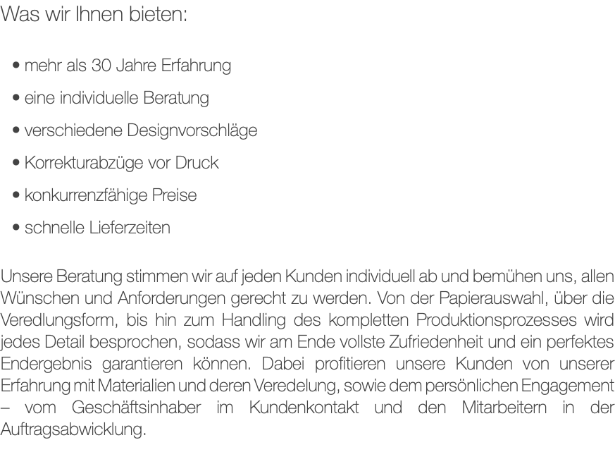 Was wir Ihnen bieten: mehr als 30 Jahre Erfahrung eine individuelle Beratung verschiedene Designvorschläge Korrekturabzüge vor Druck konkurrenzfähige Preise schnelle Lieferzeiten Unsere Beratung stimmen wir auf jeden Kunden individuell ab und bemühen uns, allen Wünschen und Anforderungen gerecht zu werden. Von der Papierauswahl, über die Veredlungsform, bis hin zum Handling des kompletten Produktionsprozesses wird jedes Detail besprochen, sodass wir am Ende vollste Zufriedenheit und ein perfektes Endergebnis garantieren können. Dabei profitieren unsere Kunden von unserer Erfahrung mit Materialien und deren Veredelung, sowie dem persönlichen Engagement – vom Geschäftsinhaber im Kundenkontakt und den Mitarbeitern in der Auftragsabwicklung.