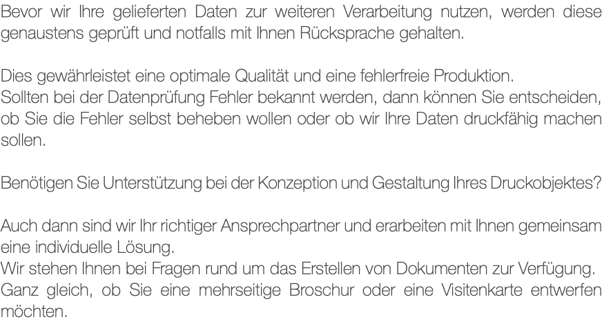 Bevor wir Ihre gelieferten Daten zur weiteren Verarbeitung nutzen, werden diese genaustens geprüft und notfalls mit Ihnen Rücksprache gehalten. Dies gewährleistet eine optimale Qualität und eine fehlerfreie Produktion. Sollten bei der Datenprüfung Fehler bekannt werden, dann können Sie entscheiden, ob Sie die Fehler selbst beheben wollen oder ob wir Ihre Daten druckfähig machen sollen. Benötigen Sie Unterstützung bei der Konzeption und Gestaltung Ihres Druckobjektes? Auch dann sind wir Ihr richtiger Ansprechpartner und erarbeiten mit Ihnen gemeinsam eine individuelle Lösung. Wir stehen Ihnen bei Fragen rund um das Erstellen von Dokumenten zur Verfügung. Ganz gleich, ob Sie eine mehrseitige Broschur oder eine Visitenkarte entwerfen möchten.