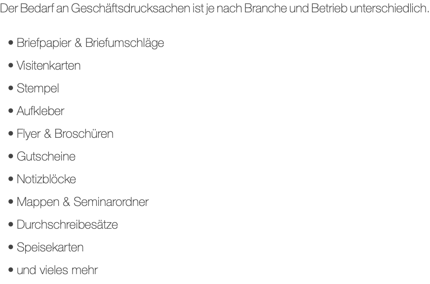 Der Bedarf an Geschäftsdrucksachen ist je nach Branche und Betrieb unterschiedlich. Briefpapier & Briefumschläge Visitenkarten Stempel Aufkleber Flyer & Broschüren Gutscheine Notizblöcke Mappen & Seminarordner Durchschreibesätze Speisekarten und vieles mehr