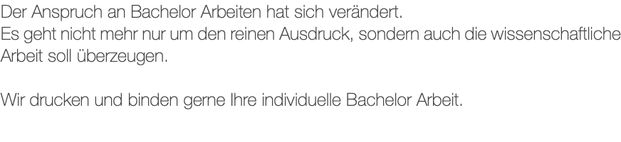 Der Anspruch an Bachelor Arbeiten hat sich verändert. Es geht nicht mehr nur um den reinen Ausdruck, sondern auch die wissenschaftliche Arbeit soll überzeugen. Wir drucken und binden gerne Ihre individuelle Bachelor Arbeit.