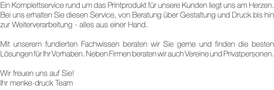 Ein Komplettservice rund um das Printprodukt für unsere Kunden liegt uns am Herzen. Bei uns erhalten Sie diesen Service, von Beratung über Gestaltung und Druck bis hin zur Weiterverarbeitung - alles aus einer Hand. Mit unserem fundierten Fachwissen beraten wir Sie gerne und finden die besten Lösungen für Ihr Vorhaben. Neben Firmen beraten wir auch Vereine und Privatpersonen. Wir freuen uns auf Sie! Ihr menke-druck Team